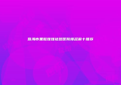 珠海市黑脸娃娃祛斑医院排名前十推荐