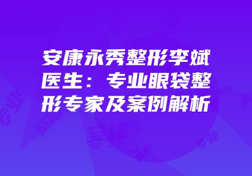 安康永秀整形李斌医生：专业眼袋整形专家及案例解析
