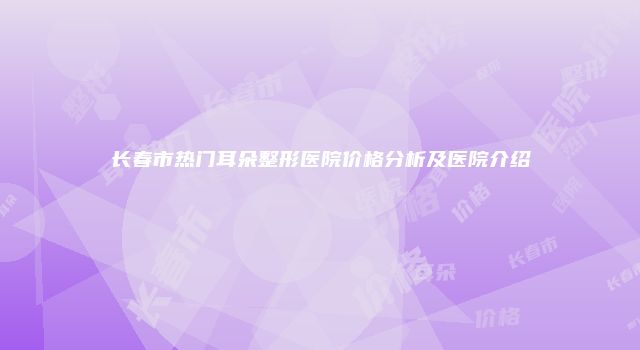 长春市热门耳朵整形医院价格分析及医院介绍