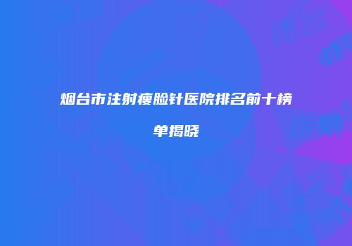 烟台市注射瘦脸针医院排名前十榜单揭晓