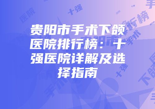 贵阳市手术下颌医院排行榜：十强医院详解及选择指南