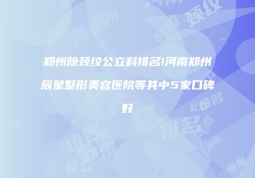 郑州除颈纹公立科排名!河南郑州辰星整形美容医院等其中5家口碑好