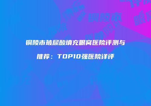 铜陵市玻尿酸填充眼窝医院评测与推荐：TOP10强医院详评