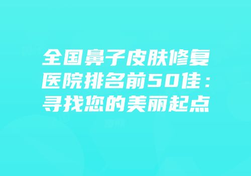 全国鼻子皮肤修复医院排名前50佳：寻找您的美丽起点