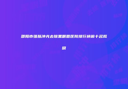 邵阳市强脉冲光去除黑眼圈医院排行榜前十名揭晓