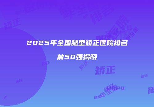 2025年全国腿型矫正医院排名前50强揭晓