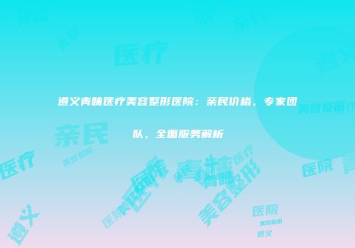 遵义青睐医疗美容整形医院：亲民价格，专家团队，全面服务解析