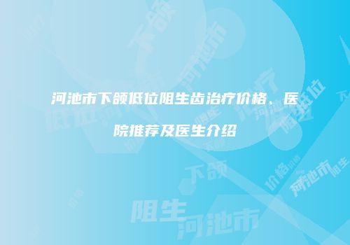 河池市下颌低位阻生齿治疗价格、医院推荐及医生介绍