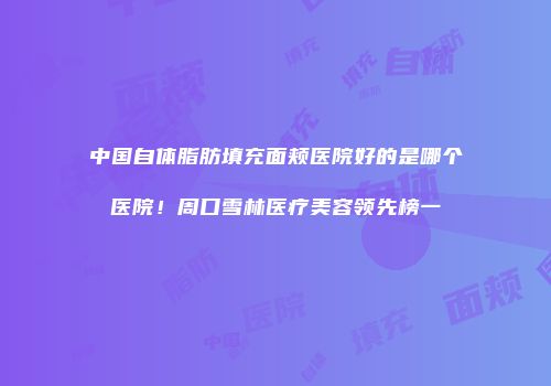 中国自体脂肪填充面颊医院好的是哪个医院！周口雪林医疗美容领先榜一