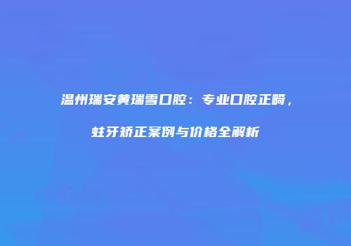 温州瑞安黄瑞雪口腔：专业口腔正畸，蛀牙矫正案例与价格全解析
