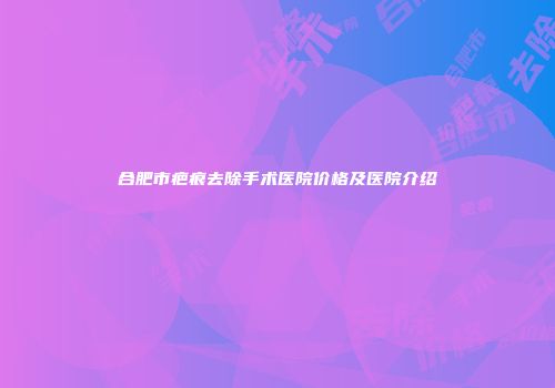 合肥市疤痕去除手术医院价格及医院介绍
