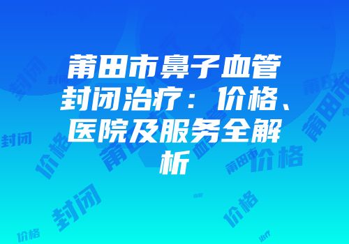莆田市鼻子血管封闭治疗：价格、医院及服务全解析