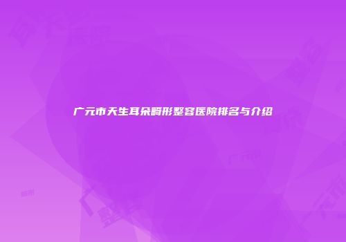 广元市天生耳朵畸形整容医院排名与介绍