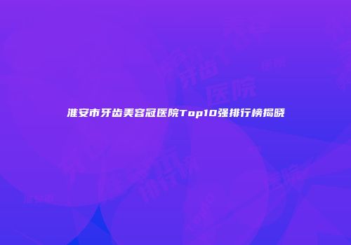 淮安市牙齿美容冠医院Top10强排行榜揭晓
