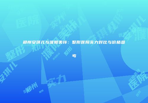 郑州安琪儿与濮阳美咔：整形医院实力对比与价格参考