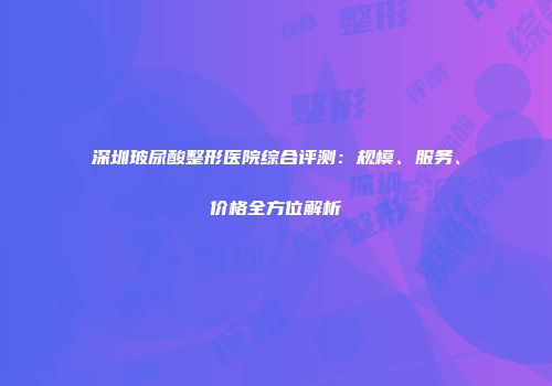 深圳玻尿酸整形医院综合评测：规模、服务、价格全方位解析