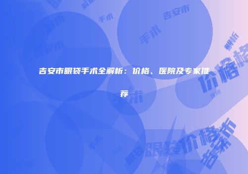 吉安市眼袋手术全解析：价格、医院及专家推荐