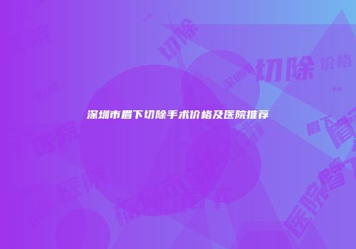 深圳市眉下切除手术价格及医院推荐