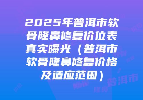 2025年普洱市软骨隆鼻修复价位表真实曝光（普洱市软骨隆鼻修复价格及适应范围）