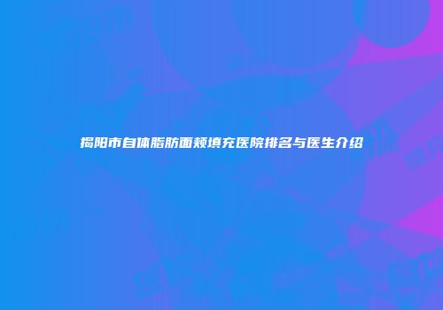 揭阳市自体脂肪面颊填充医院排名与医生介绍