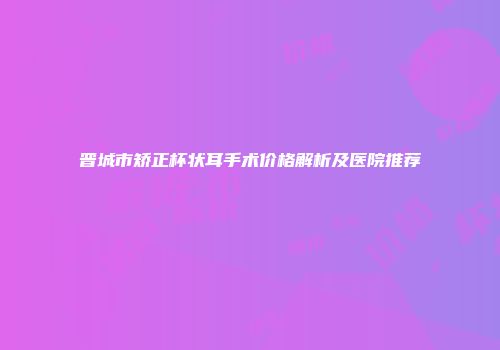 晋城市矫正杯状耳手术价格解析及医院推荐