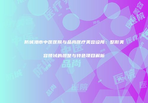防城港市中医医院与品尚医疗美容诊所：整形美容领域的翘楚与特色项目解析
