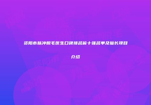资阳市脉冲脱毛医生口碑排名前十强名单及擅长项目介绍