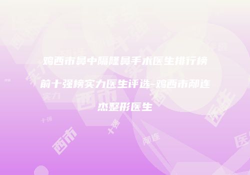 鸡西市鼻中隔隆鼻手术医生排行榜前十强榜实力医生评选-鸡西市邴连杰整形医生