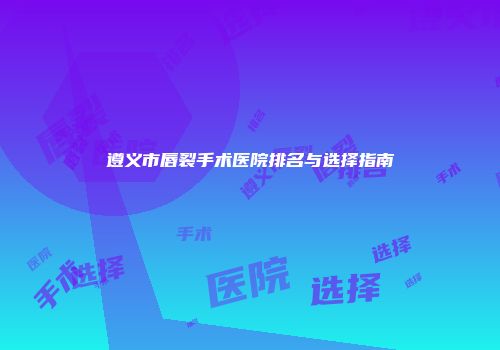 遵义市唇裂手术医院排名与选择指南