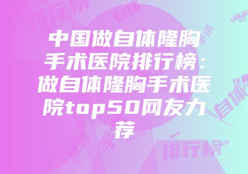 中国做自体隆胸手术医院排行榜：做自体隆胸手术医院top50网友力荐