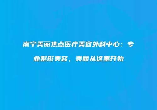 南宁美丽焦点医疗美容外科中心：专业整形美容，美丽从这里开始