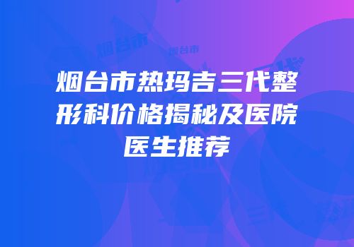 烟台市热玛吉三代整形科价格揭秘及医院医生推荐