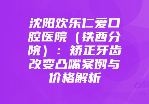 沈阳欢乐仁爱口腔医院（铁西分院）：矫正牙齿改变凸嘴案例与价格解析