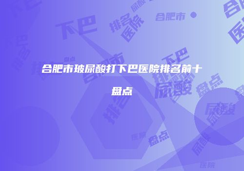 合肥市玻尿酸打下巴医院排名前十盘点