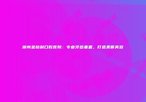 湖州金铂利口腔医院：专业牙齿重置，打造美丽笑容