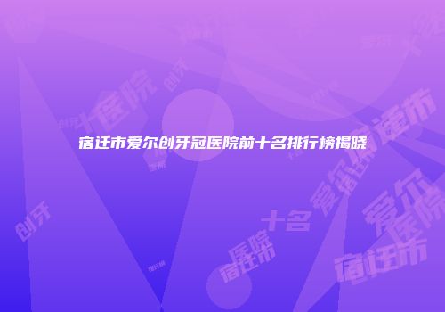 宿迁市爱尔创牙冠医院前十名排行榜揭晓