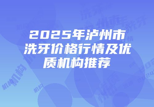 2025年泸州市洗牙价格行情及优质机构推荐