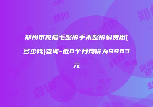 郑州市做眉毛整形手术整形科费用(多少钱)查询-近8个月均价为9963元