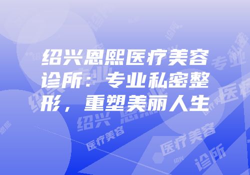 绍兴恩熙医疗美容诊所：专业私密整形，重塑美丽人生