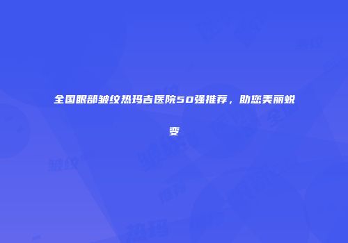 全国眼部皱纹热玛吉医院50强推荐，助您美丽蜕变