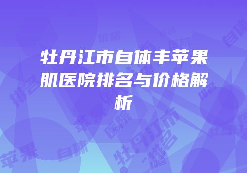 牡丹江市自体丰苹果肌医院排名与价格解析