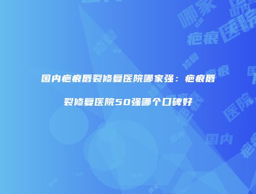 国内疤痕唇裂修复医院哪家强：疤痕唇裂修复医院50强哪个口碑好