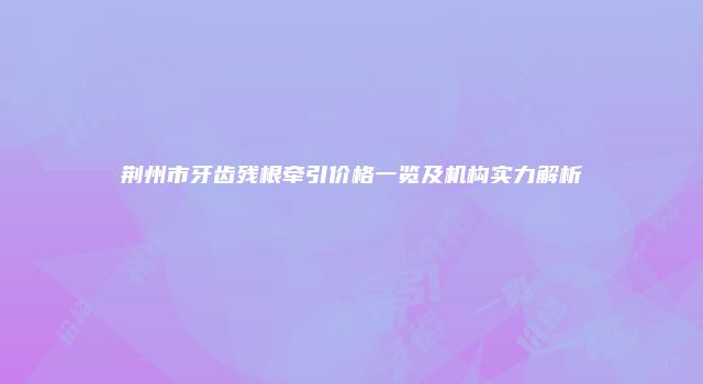 荆州市牙齿残根牵引价格一览及机构实力解析