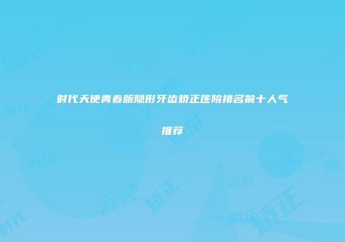 时代天使青春版隐形牙齿矫正医院排名前十人气推荐