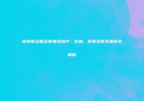 徐州市正畸正颌联合治疗：价格、医院及医生推荐全解析