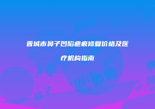 晋城市鼻子凹陷疤痕修复价格及医疗机构指南