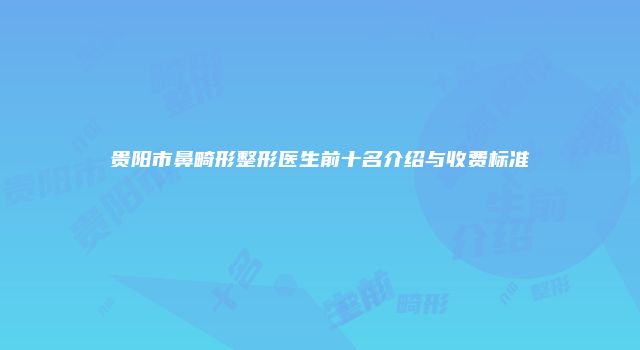 贵阳市鼻畸形整形医生前十名介绍与收费标准