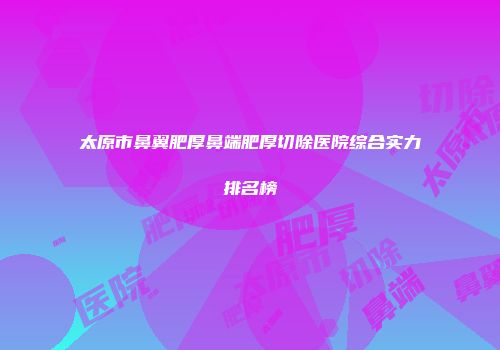 太原市鼻翼肥厚鼻端肥厚切除医院综合实力排名榜
