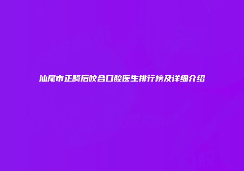 汕尾市正畸后咬合口腔医生排行榜及详细介绍