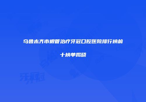 乌鲁木齐市根管治疗牙冠口腔医院排行榜前十榜单揭晓